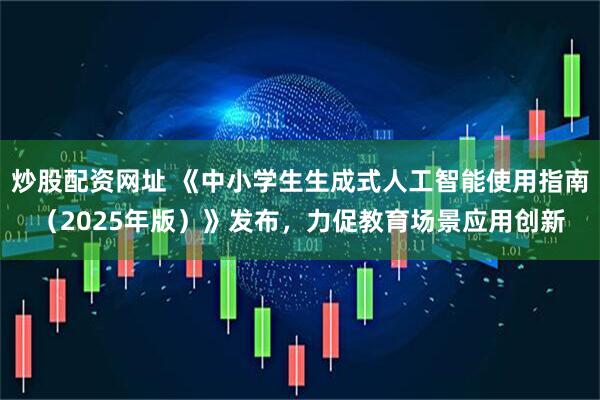 炒股配资网址 《中小学生生成式人工智能使用指南(2025年版)》发布,力促教育场景应用创新