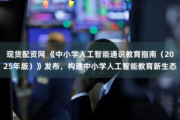 现货配资网 《中小学人工智能通识教育指南（2025年版）》发布，构建中小学人工智能教育新生态