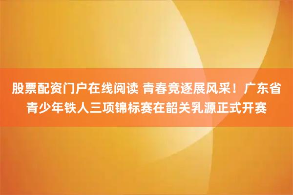 股票配资门户在线阅读 青春竞逐展风采!广东省青少年铁人三项锦标赛在韶关乳源正式开赛
