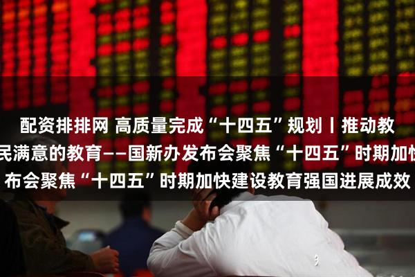 配资排排网 高质量完成“十四五”规划丨推动教育高质量发展 办好人民满意的教育——国新办发布会聚焦“十四五”时期加快建设教育强国进展成效