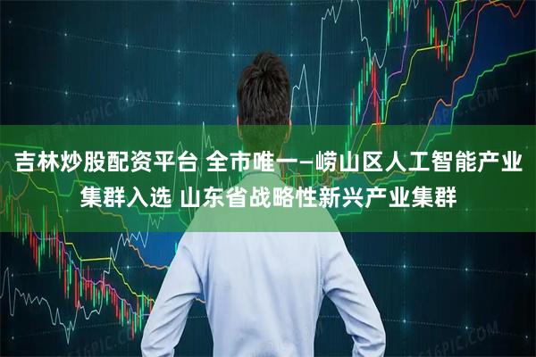 吉林炒股配资平台 全市唯一—崂山区人工智能产业集群入选 山东省战略性新兴产业集群