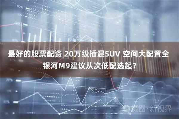最好的股票配资 20万级插混SUV 空间大配置全 银河M9建议从次低配选起?