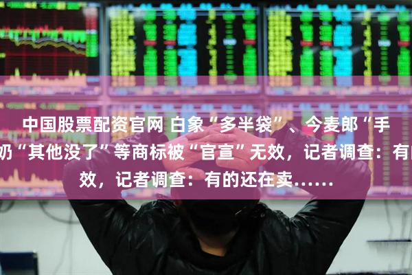 中国股票配资官网 白象“多半袋”、今麦郎“手打”、简爱酸奶“其他没了”等商标被“官宣”无效，记者调查：有的还在卖……