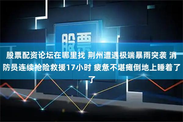 股票配资论坛在哪里找 荆州遭遇极端暴雨突袭 消防员连续抢险救援17小时 疲惫不堪瘫倒地上睡着了