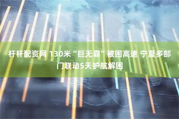 杆杆配资网 130米“巨无霸”被困高速 宁夏多部门联动5天护航解困